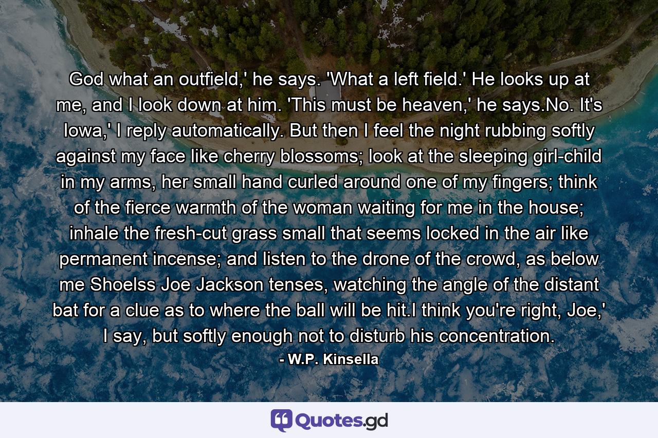 God what an outfield,' he says. 'What a left field.' He looks up at me, and I look down at him. 'This must be heaven,' he says.No. It's Iowa,' I reply automatically. But then I feel the night rubbing softly against my face like cherry blossoms; look at the sleeping girl-child in my arms, her small hand curled around one of my fingers; think of the fierce warmth of the woman waiting for me in the house; inhale the fresh-cut grass small that seems locked in the air like permanent incense; and listen to the drone of the crowd, as below me Shoelss Joe Jackson tenses, watching the angle of the distant bat for a clue as to where the ball will be hit.I think you're right, Joe,' I say, but softly enough not to disturb his concentration. - Quote by W.P. Kinsella