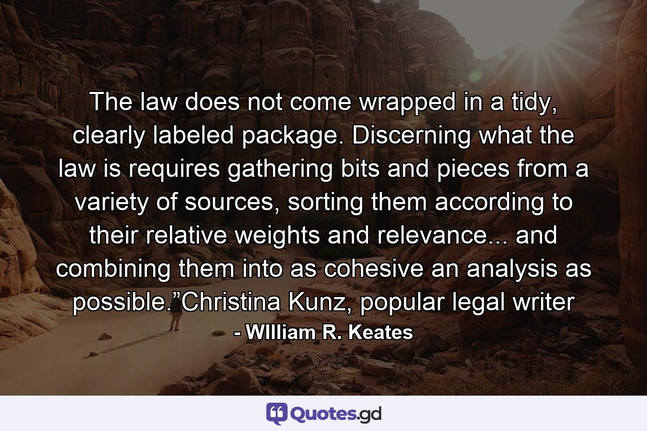 The law does not come wrapped in a tidy, clearly labeled package. Discerning what the law is requires gathering bits and pieces from a variety of sources, sorting them according to their relative weights and relevance... and combining them into as cohesive an analysis as possible.”Christina Kunz, popular legal writer - Quote by WIlliam R. Keates