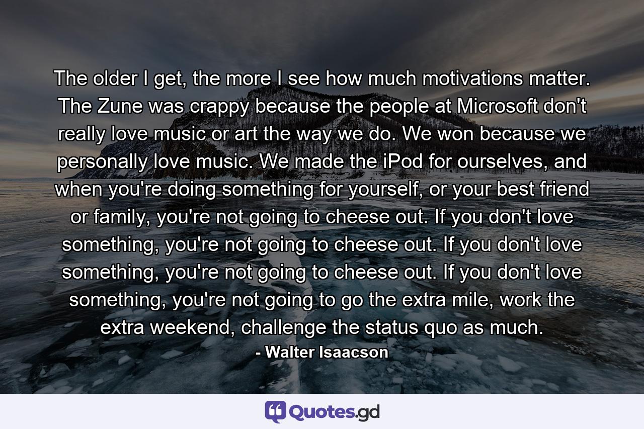 The older I get, the more I see how much motivations matter. The Zune was crappy because the people at Microsoft don't really love music or art the way we do. We won because we personally love music. We made the iPod for ourselves, and when you're doing something for yourself, or your best friend or family, you're not going to cheese out. If you don't love something, you're not going to cheese out. If you don't love something, you're not going to cheese out. If you don't love something, you're not going to go the extra mile, work the extra weekend, challenge the status quo as much. - Quote by Walter Isaacson