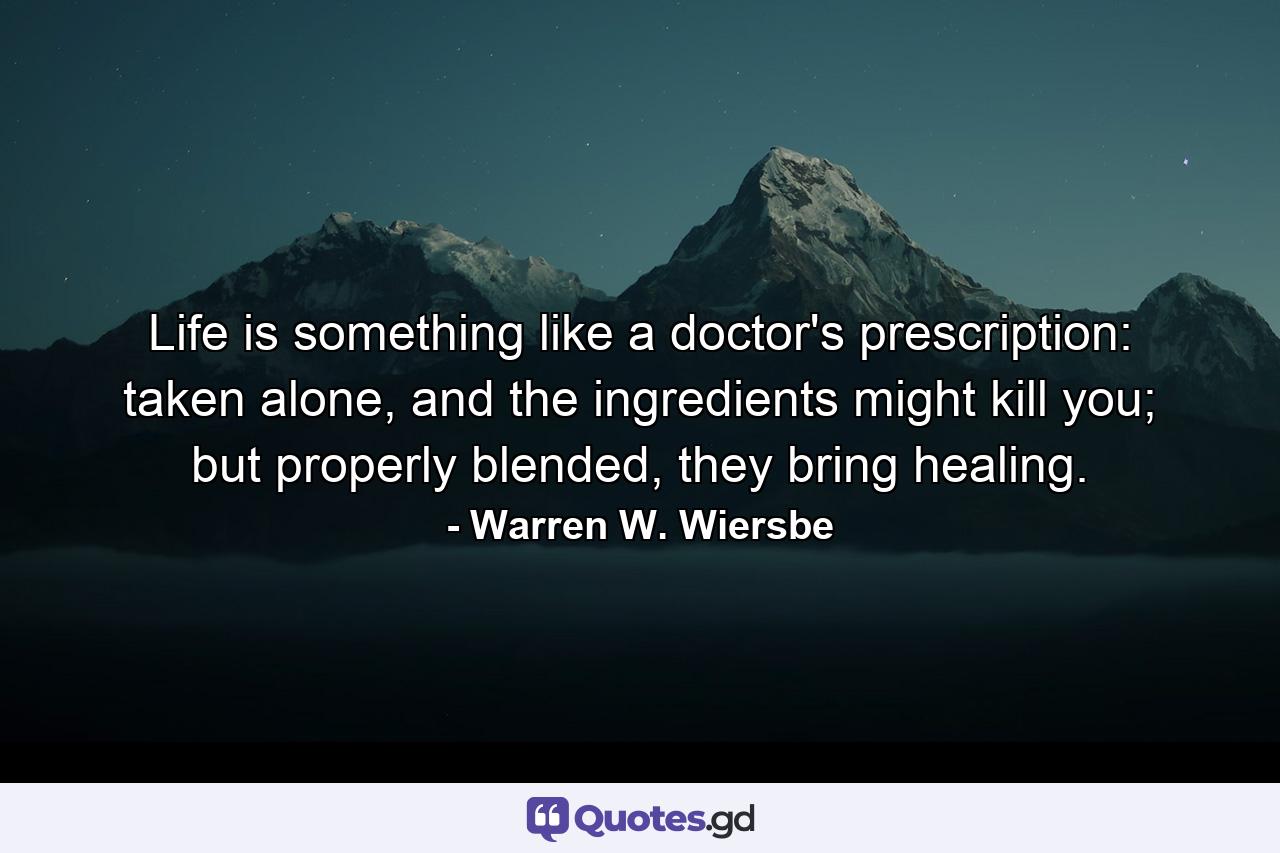 Life is something like a doctor's prescription: taken alone, and the ingredients might kill you; but properly blended, they bring healing. - Quote by Warren W. Wiersbe