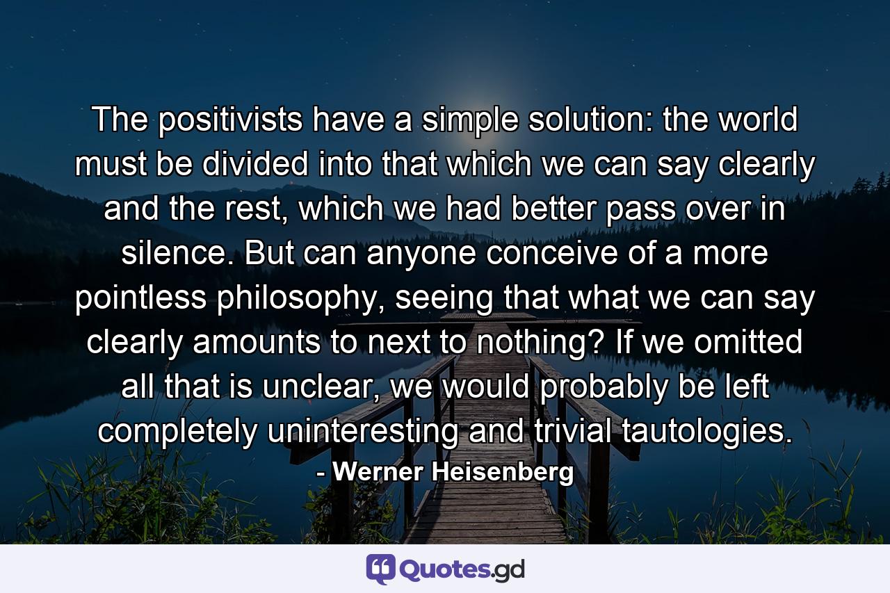 The positivists have a simple solution: the world must be divided into that which we can say clearly and the rest, which we had better pass over in silence. But can anyone conceive of a more pointless philosophy, seeing that what we can say clearly amounts to next to nothing? If we omitted all that is unclear, we would probably be left completely uninteresting and trivial tautologies. - Quote by Werner Heisenberg