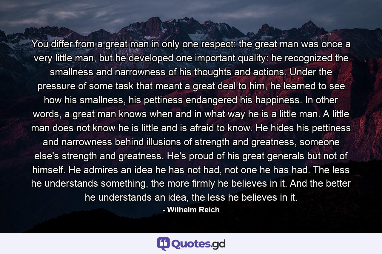 You differ from a great man in only one respect: the great man was once a very little man, but he developed one important quality: he recognized the smallness and narrowness of his thoughts and actions. Under the pressure of some task that meant a great deal to him, he learned to see how his smallness, his pettiness endangered his happiness. In other words, a great man knows when and in what way he is a little man. A little man does not know he is little and is afraid to know. He hides his pettiness and narrowness behind illusions of strength and greatness, someone else's strength and greatness. He's proud of his great generals but not of himself. He admires an idea he has not had, not one he has had. The less he understands something, the more firmly he believes in it. And the better he understands an idea, the less he believes in it. - Quote by Wilhelm Reich