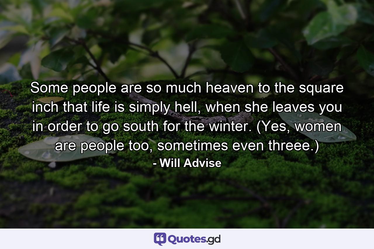 Some people are so much heaven to the square inch that life is simply hell, when she leaves you in order to go south for the winter. (Yes, women are people too, sometimes even threee.) - Quote by Will Advise