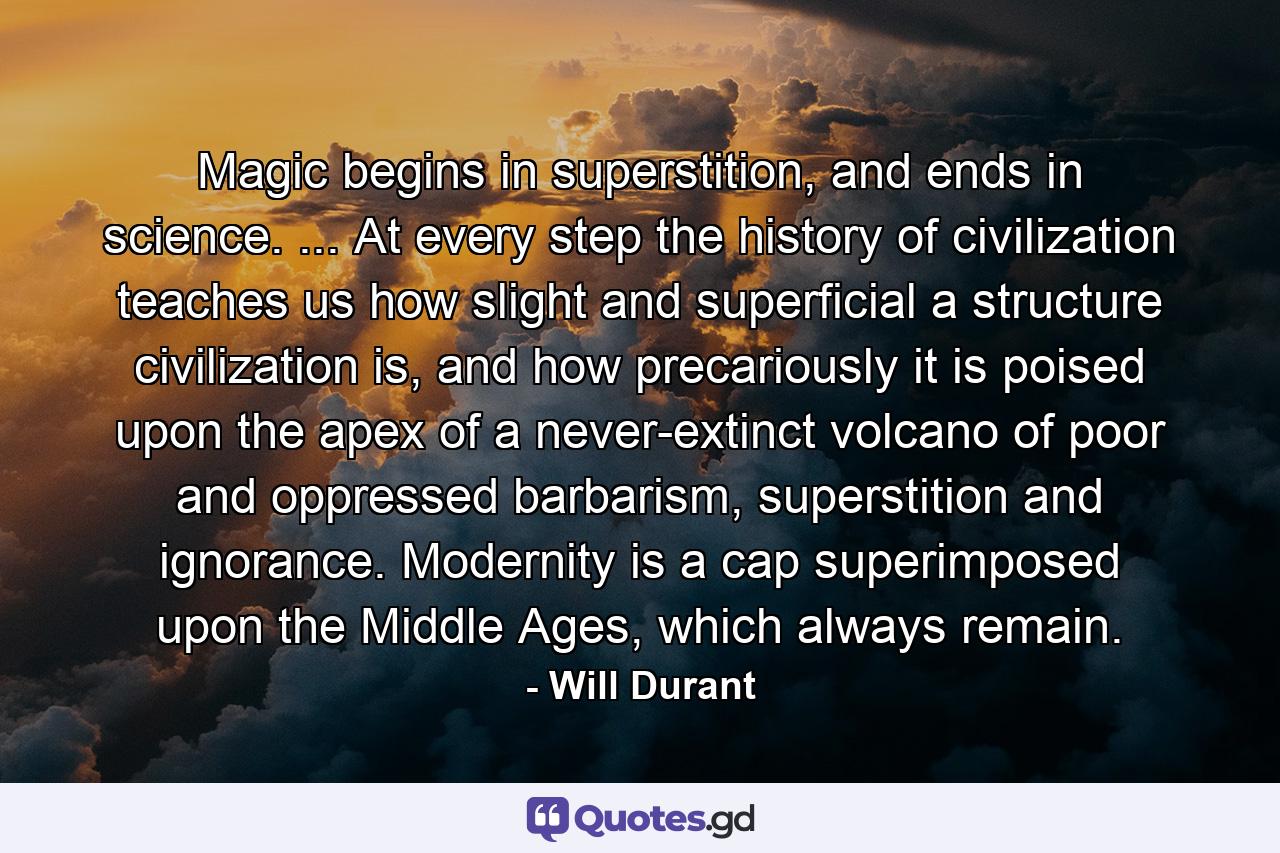 Magic begins in superstition, and ends in science. ... At every step the history of civilization teaches us how slight and superficial a structure civilization is, and how precariously it is poised upon the apex of a never-extinct volcano of poor and oppressed barbarism, superstition and ignorance. Modernity is a cap superimposed upon the Middle Ages, which always remain. - Quote by Will Durant