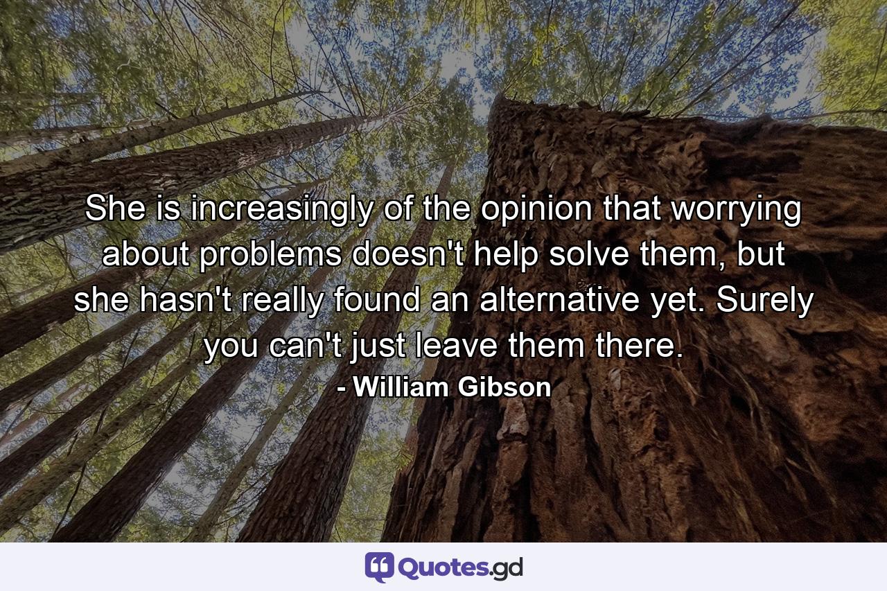 She is increasingly of the opinion that worrying about problems doesn't help solve them, but she hasn't really found an alternative yet. Surely you can't just leave them there. - Quote by William Gibson