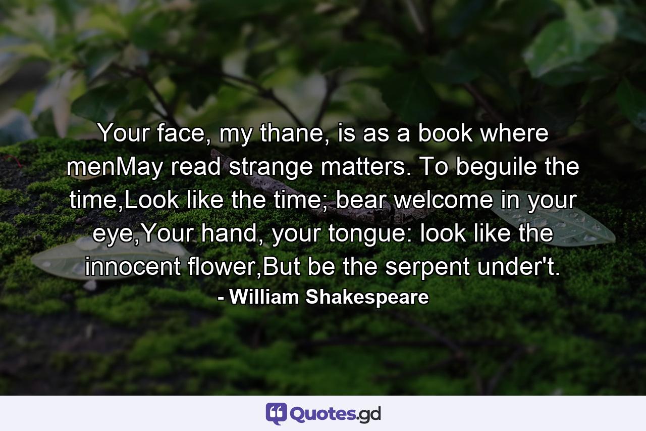 Your face, my thane, is as a book where menMay read strange matters. To beguile the time,Look like the time; bear welcome in your eye,Your hand, your tongue: look like the innocent flower,But be the serpent under't. - Quote by William Shakespeare