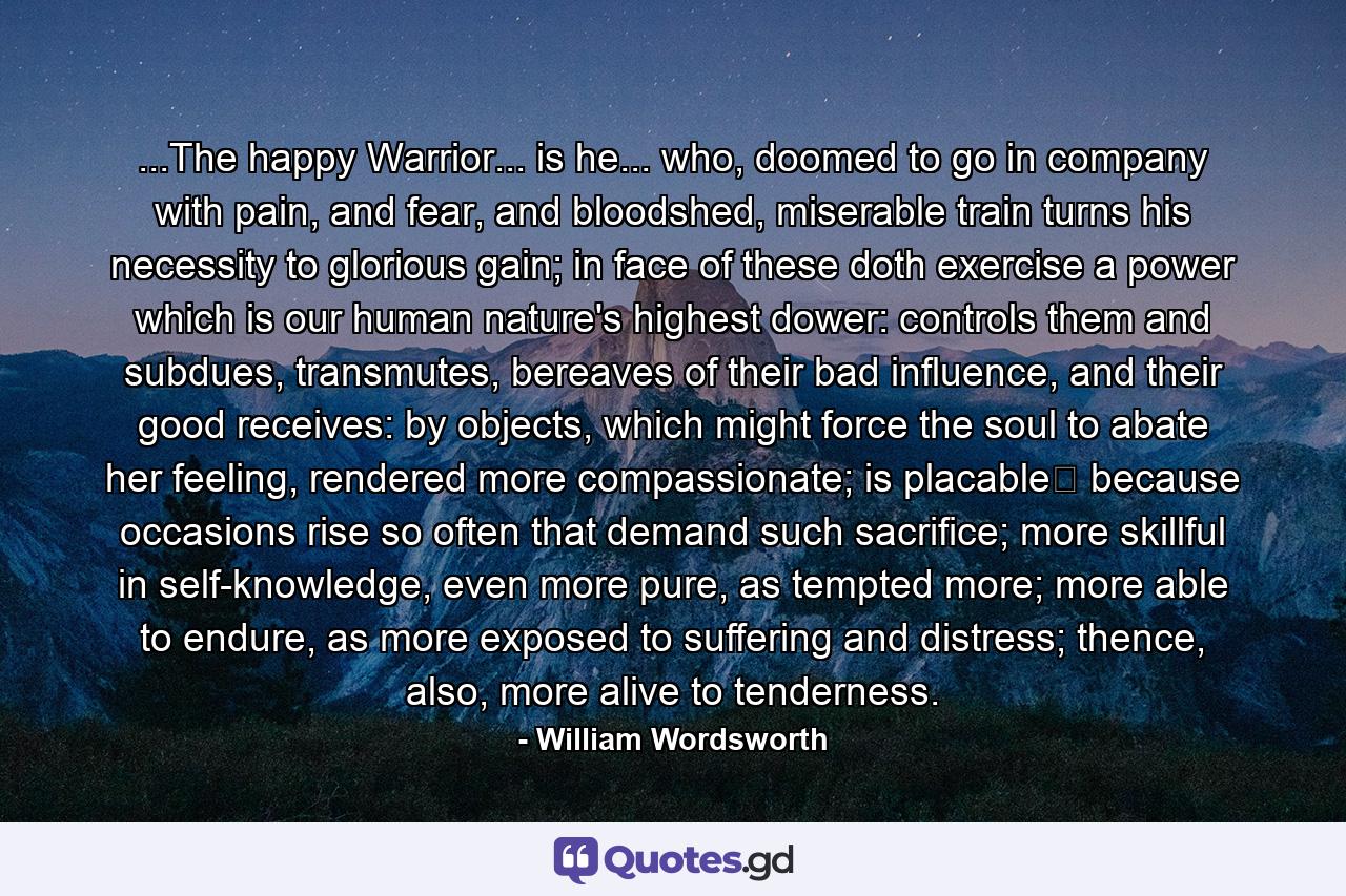 ...The happy Warrior... is he... who, doomed to go in company with pain, and fear, and bloodshed, miserable train turns his necessity to glorious gain; in face of these doth exercise a power which is our human nature's highest dower: controls them and subdues, transmutes, bereaves of their bad influence, and their good receives: by objects, which might force the soul to abate her feeling, rendered more compassionate; is placable because occasions rise so often that demand such sacrifice; more skillful in self-knowledge, even more pure, as tempted more; more able to endure, as more exposed to suffering and distress; thence, also, more alive to tenderness. - Quote by William Wordsworth