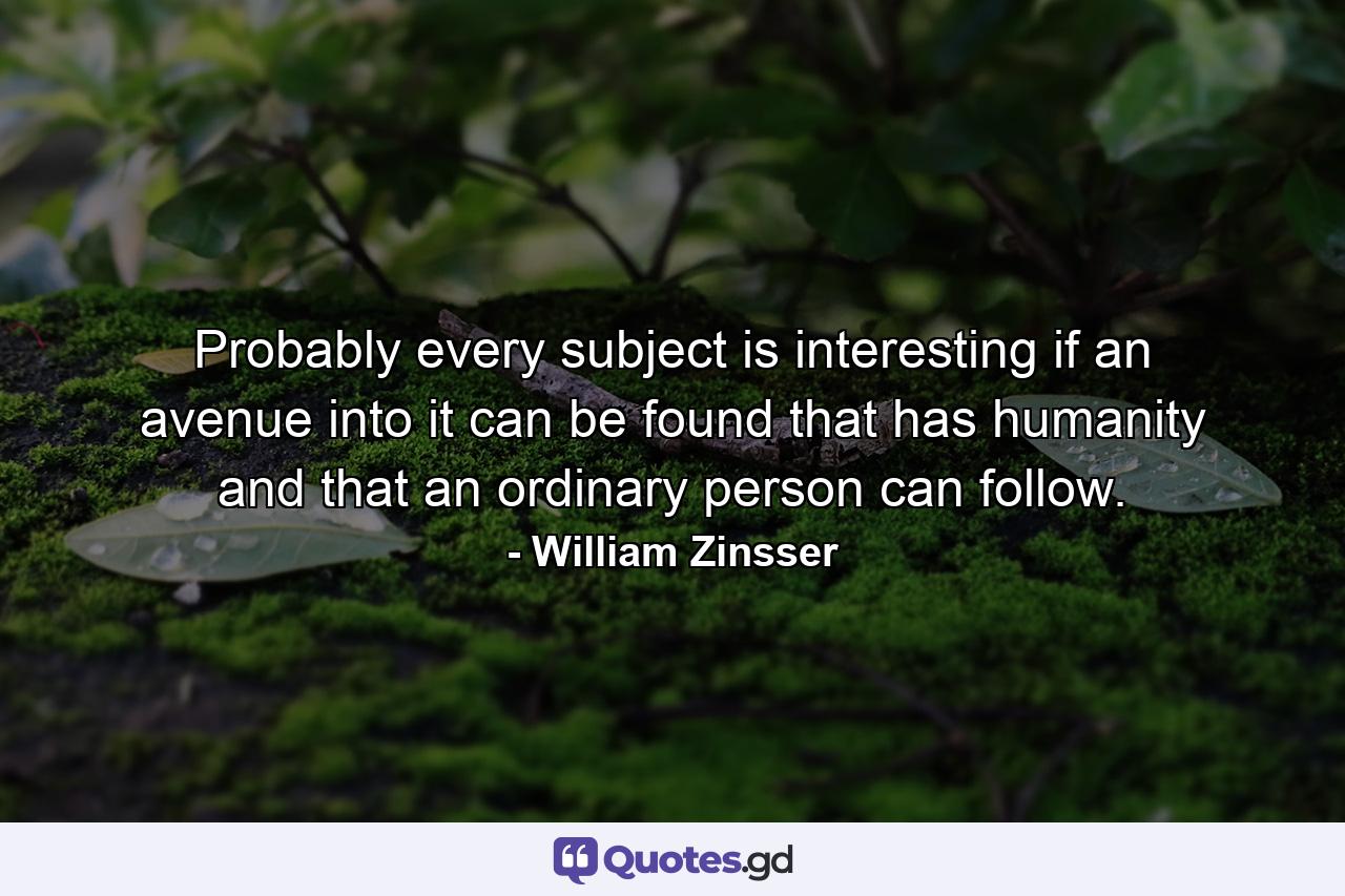 Probably every subject is interesting if an avenue into it can be found that has humanity and that an ordinary person can follow. - Quote by William Zinsser