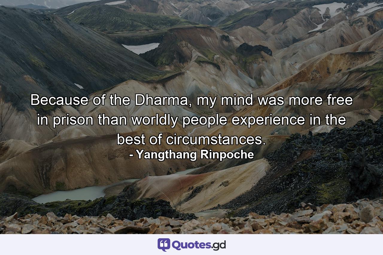 Because of the Dharma, my mind was more free in prison than worldly people experience in the best of circumstances. - Quote by Yangthang Rinpoche