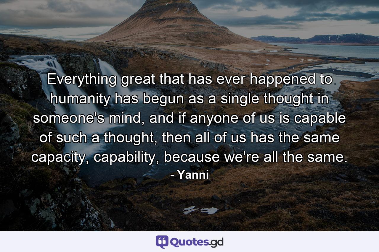 Everything great that has ever happened to humanity has begun as a single thought in someone's mind, and if anyone of us is capable of such a thought, then all of us has the same capacity, capability, because we're all the same. - Quote by Yanni