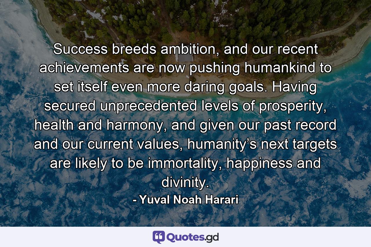 Success breeds ambition, and our recent achievements are now pushing humankind to set itself even more daring goals. Having secured unprecedented levels of prosperity, health and harmony, and given our past record and our current values, humanity’s next targets are likely to be immortality, happiness and divinity. - Quote by Yuval Noah Harari