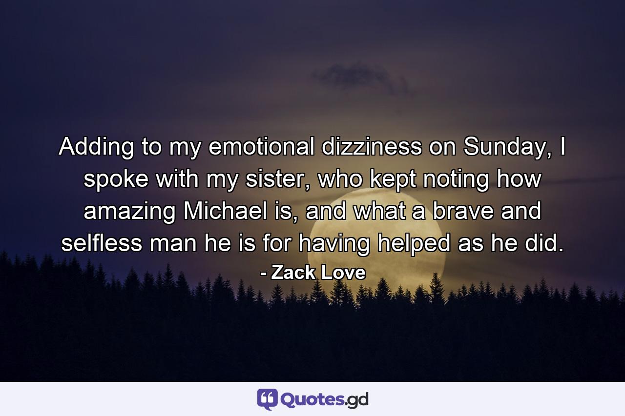 Adding to my emotional dizziness on Sunday, I spoke with my sister, who kept noting how amazing Michael is, and what a brave and selfless man he is for having helped as he did. - Quote by Zack Love