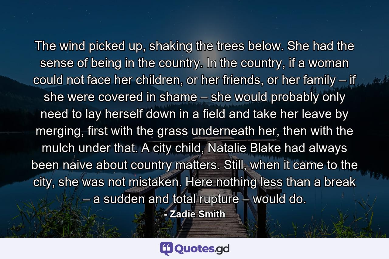 The wind picked up, shaking the trees below. She had the sense of being in the country. In the country, if a woman could not face her children, or her friends, or her family – if she were covered in shame – she would probably only need to lay herself down in a field and take her leave by merging, first with the grass underneath her, then with the mulch under that. A city child, Natalie Blake had always been naive about country matters. Still, when it came to the city, she was not mistaken. Here nothing less than a break – a sudden and total rupture – would do. - Quote by Zadie Smith
