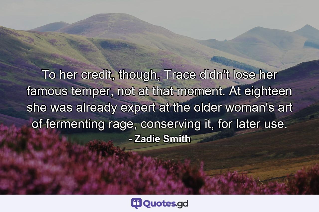 To her credit, though, Trace didn't lose her famous temper, not at that moment. At eighteen she was already expert at the older woman's art of fermenting rage, conserving it, for later use. - Quote by Zadie Smith