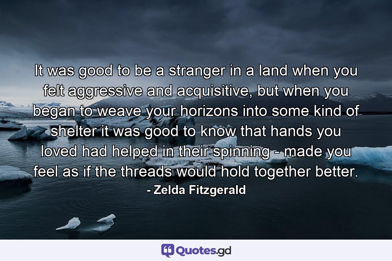 It was good to be a stranger in a land when you felt aggressive and acquisitive, but when you began to weave your horizons into some kind of shelter it was good to know that hands you loved had helped in their spinning - made you feel as if the threads would hold together better. - Quote by Zelda Fitzgerald