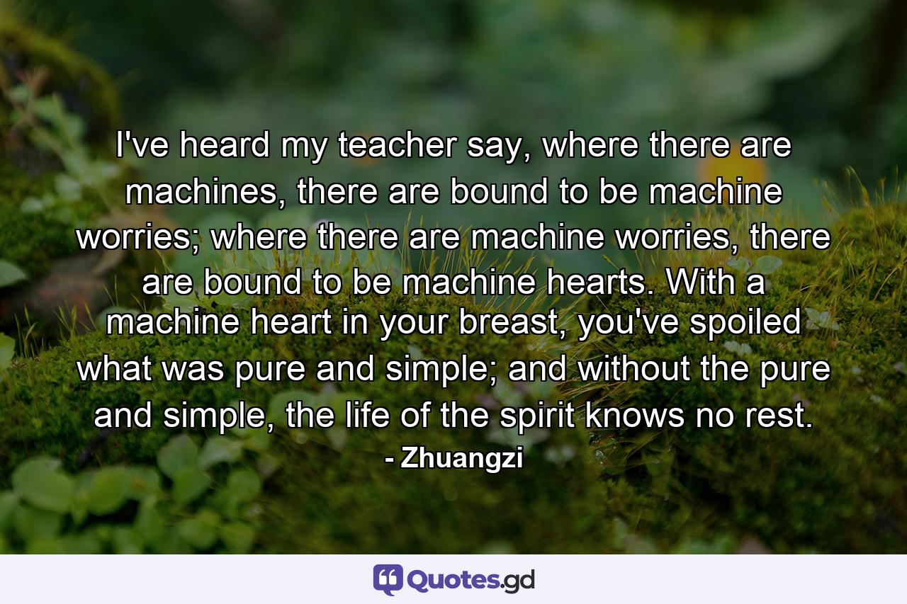 I've heard my teacher say, where there are machines, there are bound to be machine worries; where there are machine worries, there are bound to be machine hearts. With a machine heart in your breast, you've spoiled what was pure and simple; and without the pure and simple, the life of the spirit knows no rest. - Quote by Zhuangzi