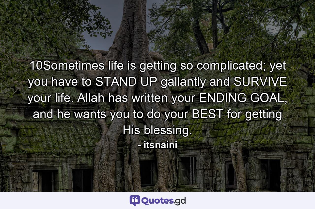 10Sometimes life is getting so complicated; yet you have to STAND UP gallantly and SURVIVE your life. Allah has written your ENDING GOAL, and he wants you to do your BEST for getting His blessing. - Quote by itsnaini