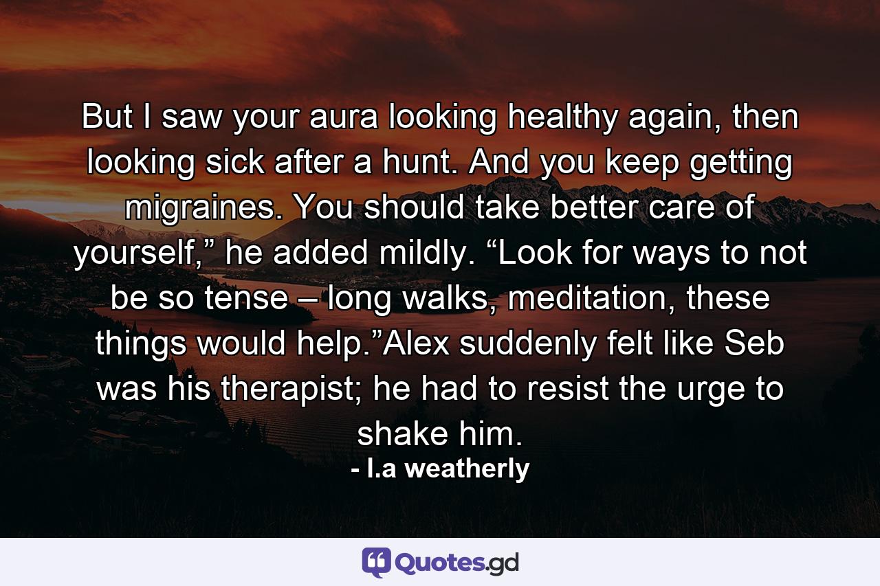 But I saw your aura looking healthy again, then looking sick after a hunt. And you keep getting migraines. You should take better care of yourself,” he added mildly. “Look for ways to not be so tense – long walks, meditation, these things would help.”Alex suddenly felt like Seb was his therapist; he had to resist the urge to shake him. - Quote by l.a weatherly