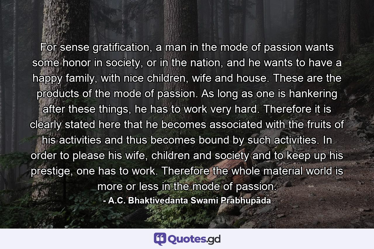 For sense gratification, a man in the mode of passion wants some honor in society, or in the nation, and he wants to have a happy family, with nice children, wife and house. These are the products of the mode of passion. As long as one is hankering after these things, he has to work very hard. Therefore it is clearly stated here that he becomes associated with the fruits of his activities and thus becomes bound by such activities. In order to please his wife, children and society and to keep up his prestige, one has to work. Therefore the whole material world is more or less in the mode of passion. - Quote by A.C. Bhaktivedanta Swami Prabhupāda