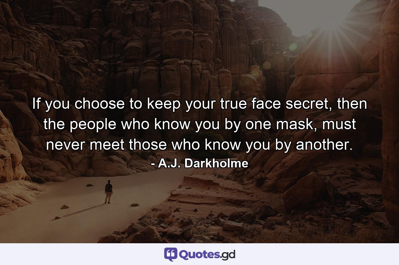 If you choose to keep your true face secret, then the people who know you by one mask, must never meet those who know you by another. - Quote by A.J. Darkholme