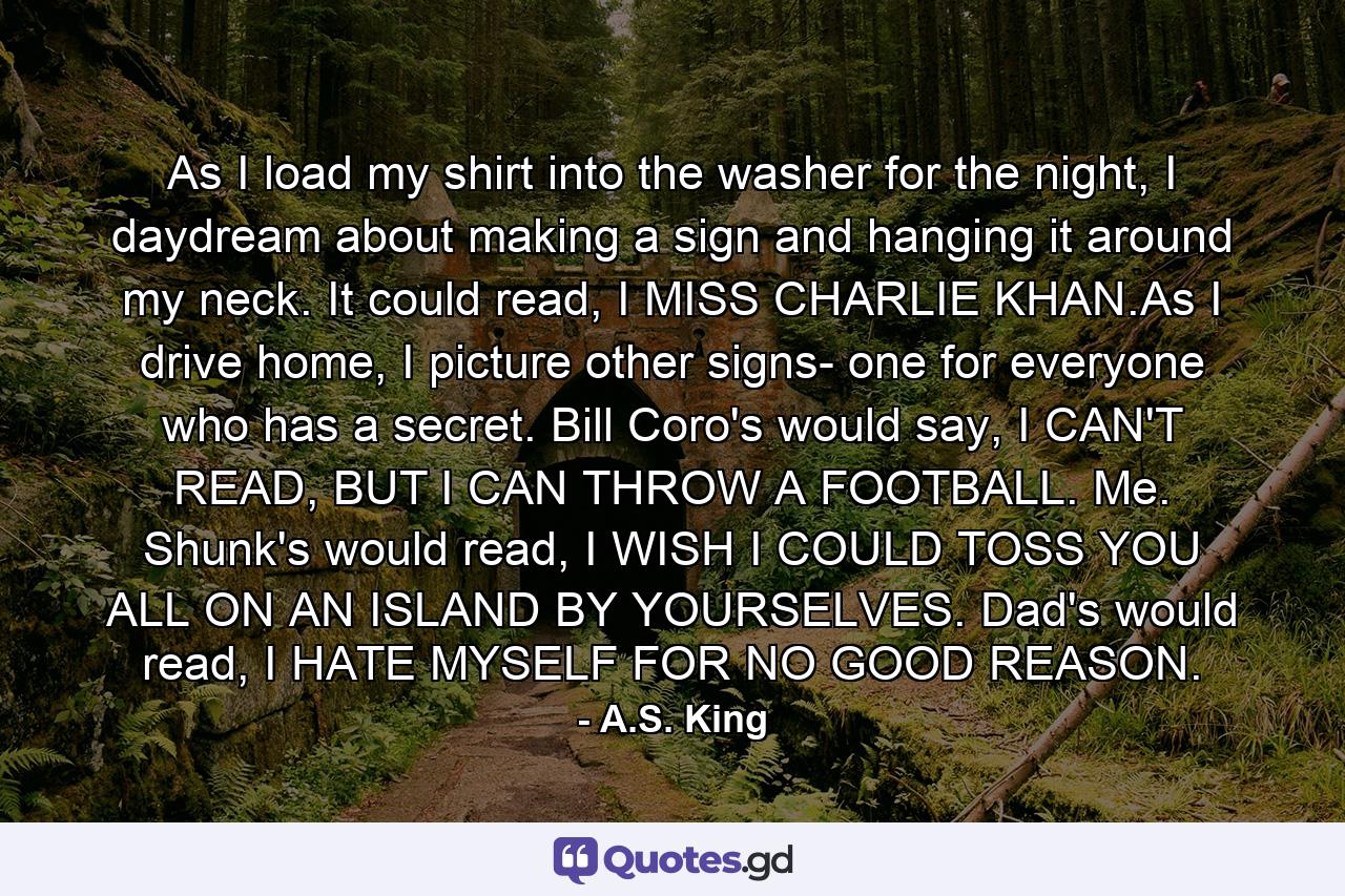 As I load my shirt into the washer for the night, I daydream about making a sign and hanging it around my neck. It could read, I MISS CHARLIE KHAN.As I drive home, I picture other signs- one for everyone who has a secret. Bill Coro's would say, I CAN'T READ, BUT I CAN THROW A FOOTBALL. Me. Shunk's would read, I WISH I COULD TOSS YOU ALL ON AN ISLAND BY YOURSELVES. Dad's would read, I HATE MYSELF FOR NO GOOD REASON. - Quote by A.S. King