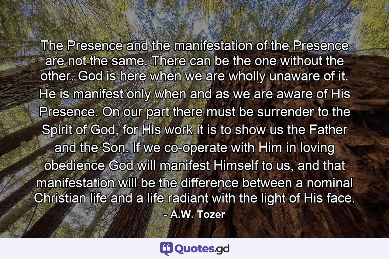 The Presence and the manifestation of the Presence are not the same. There can be the one without the other. God is here when we are wholly unaware of it. He is manifest only when and as we are aware of His Presence. On our part there must be surrender to the Spirit of God, for His work it is to show us the Father and the Son. If we co-operate with Him in loving obedience God will manifest Himself to us, and that manifestation will be the difference between a nominal Christian life and a life radiant with the light of His face. - Quote by A.W. Tozer