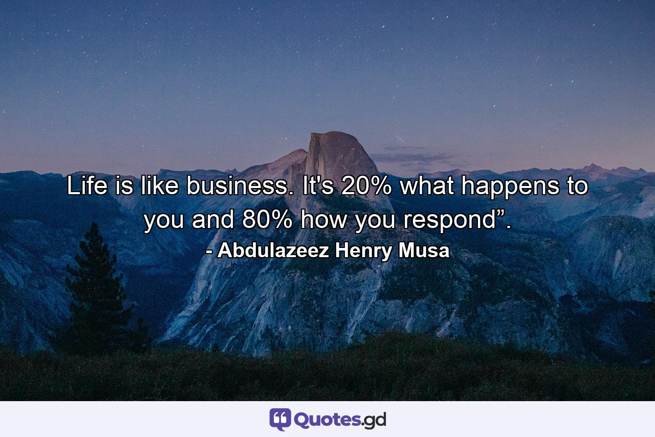 Life is like business. It's 20% what happens to you and 80% how you respond”. - Quote by Abdulazeez Henry Musa