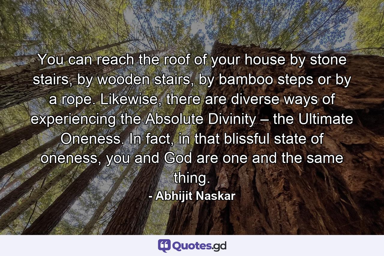 You can reach the roof of your house by stone stairs, by wooden stairs, by bamboo steps or by a rope. Likewise, there are diverse ways of experiencing the Absolute Divinity – the Ultimate Oneness. In fact, in that blissful state of oneness, you and God are one and the same thing. - Quote by Abhijit Naskar