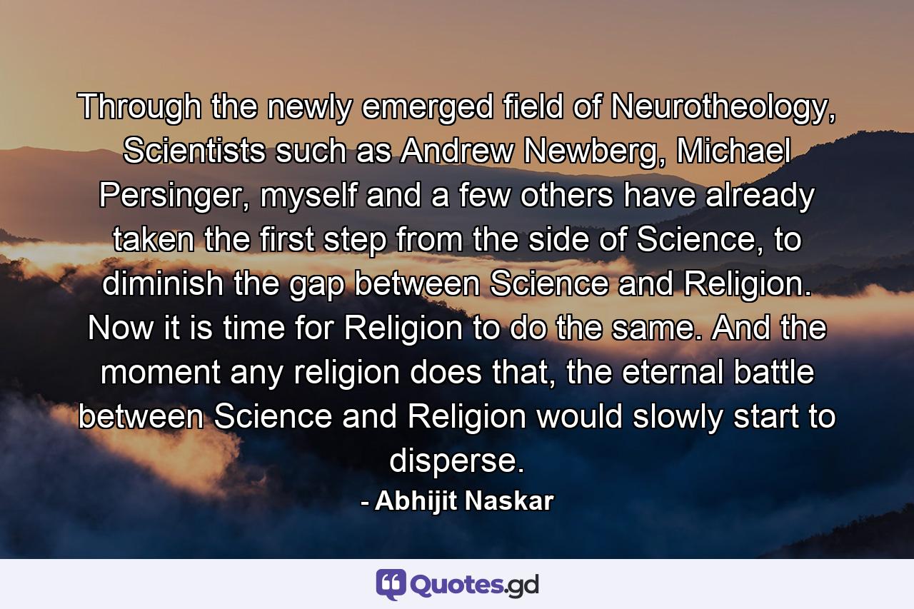 Through the newly emerged field of Neurotheology, Scientists such as Andrew Newberg, Michael Persinger, myself and a few others have already taken the first step from the side of Science, to diminish the gap between Science and Religion. Now it is time for Religion to do the same. And the moment any religion does that, the eternal battle between Science and Religion would slowly start to disperse. - Quote by Abhijit Naskar