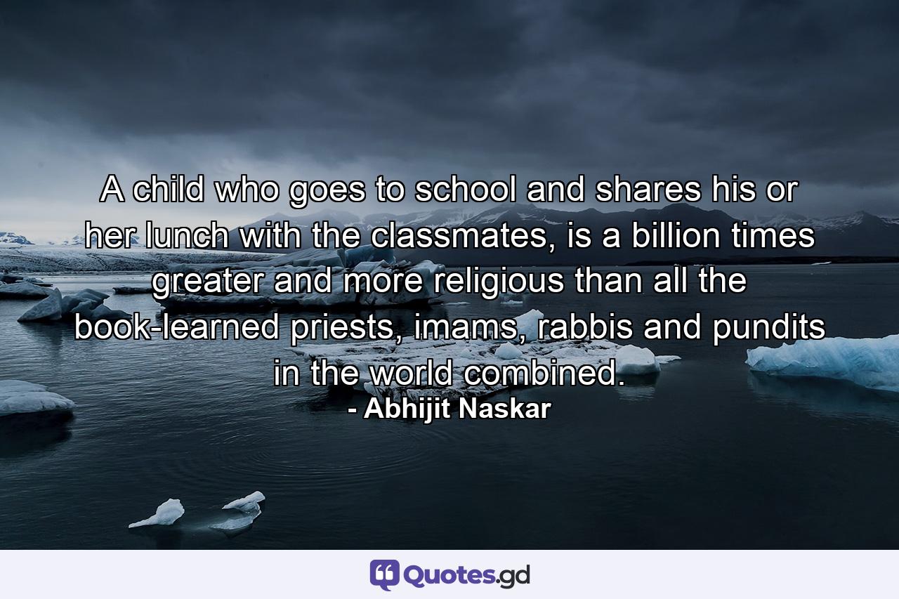 A child who goes to school and shares his or her lunch with the classmates, is a billion times greater and more religious than all the book-learned priests, imams, rabbis and pundits in the world combined. - Quote by Abhijit Naskar