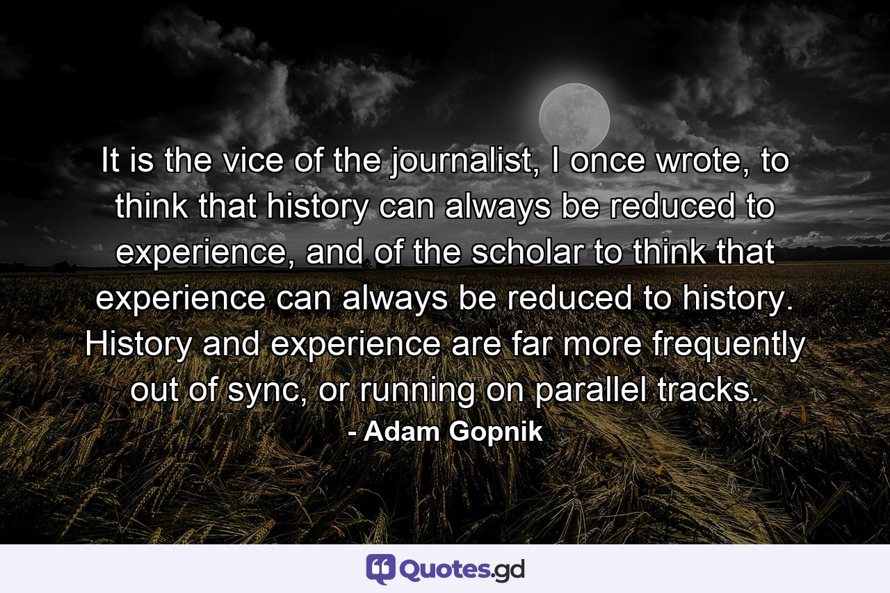 It is the vice of the journalist, I once wrote, to think that history can always be reduced to experience, and of the scholar to think that experience can always be reduced to history. History and experience are far more frequently out of sync, or running on parallel tracks. - Quote by Adam Gopnik