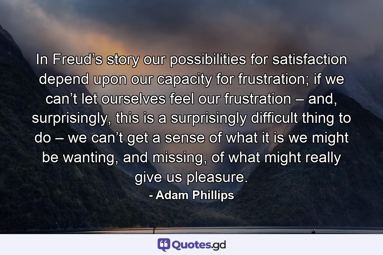 In Freud’s story our possibilities for satisfaction depend upon our capacity for frustration; if we can’t let ourselves feel our frustration – and, surprisingly, this is a surprisingly difficult thing to do – we can’t get a sense of what it is we might be wanting, and missing, of what might really give us pleasure. - Quote by Adam Phillips