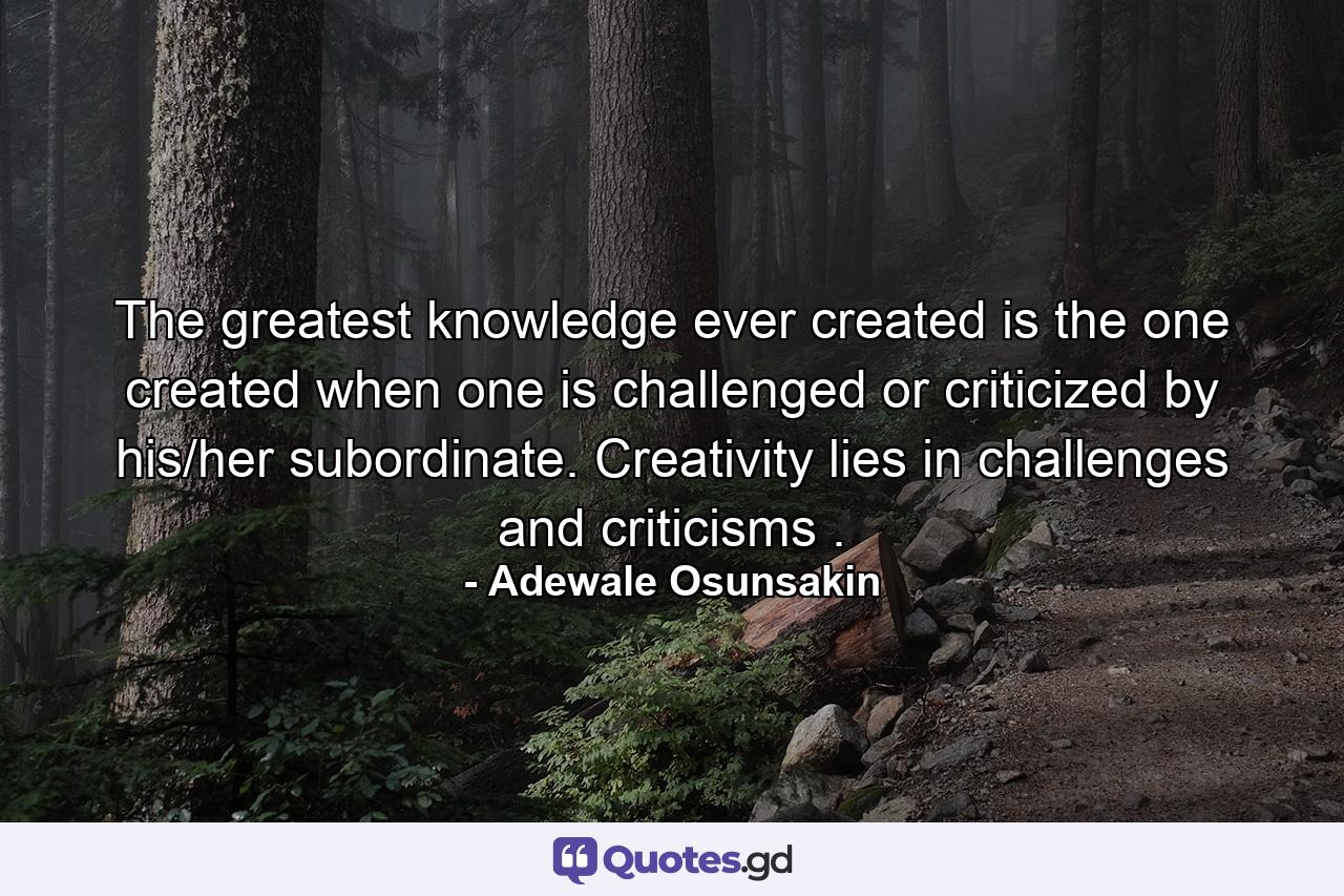 The greatest knowledge ever created is the one created when one is challenged or criticized by his/her subordinate. Creativity lies in challenges and criticisms . - Quote by Adewale Osunsakin