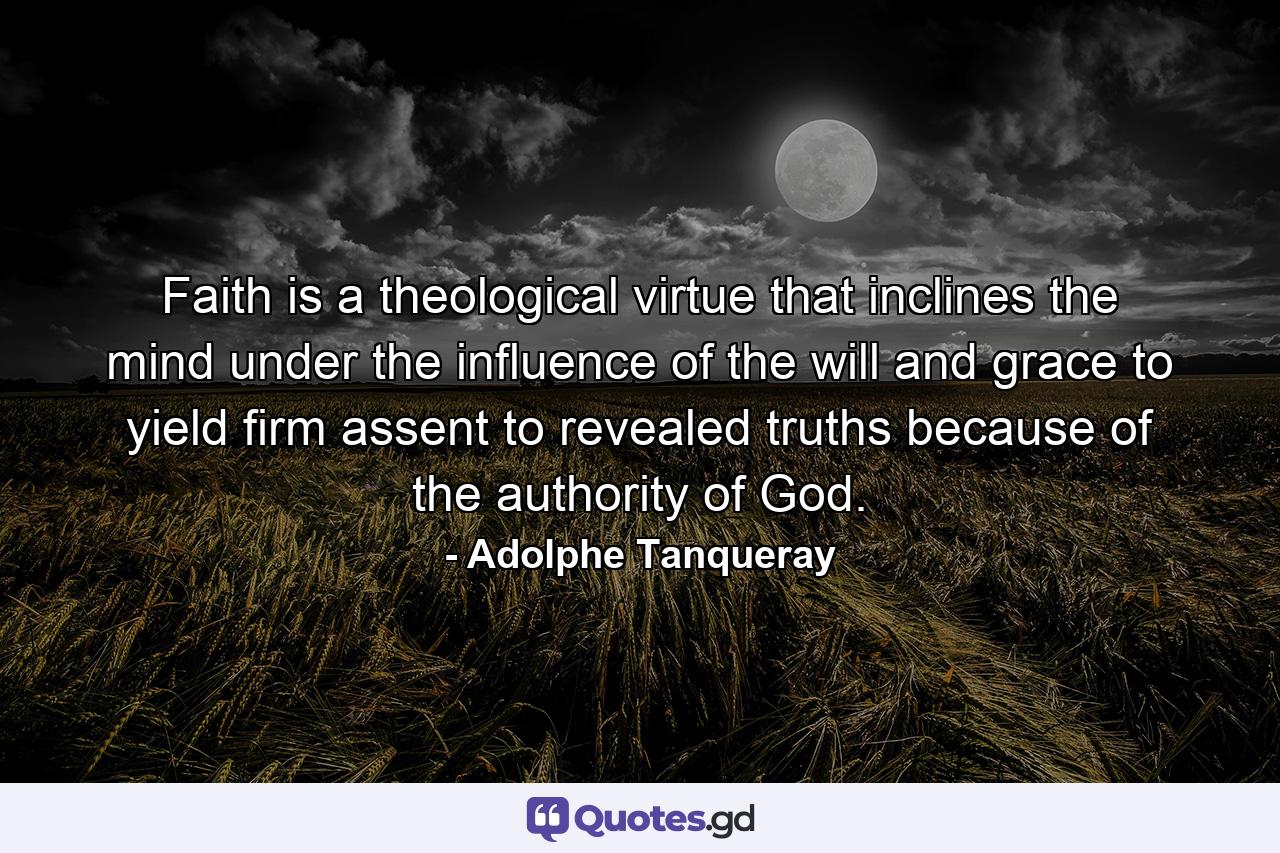 Faith is a theological virtue that inclines the mind  under the influence of the will and grace  to yield firm assent to revealed truths  because of the authority of God. - Quote by Adolphe Tanqueray