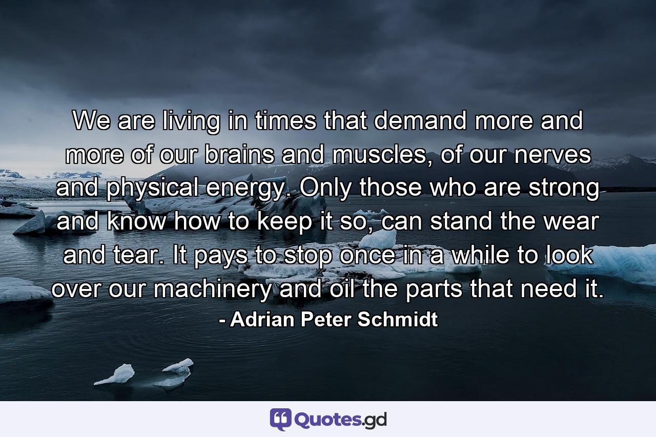 We are living in times that demand more and more of our brains and muscles, of our nerves and physical energy. Only those who are strong and know how to keep it so, can stand the wear and tear. It pays to stop once in a while to look over our machinery and oil the parts that need it. - Quote by Adrian Peter Schmidt