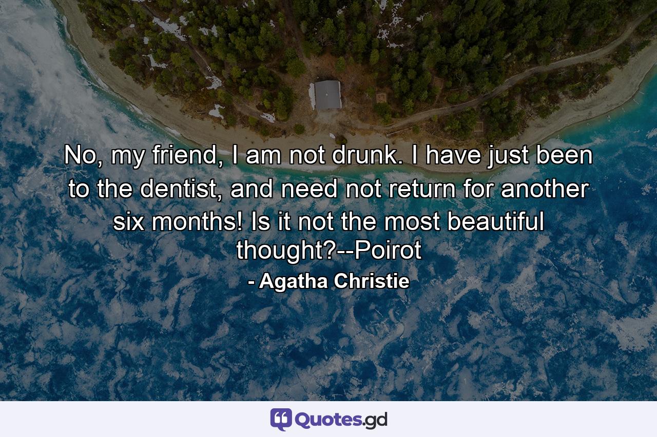 No, my friend, I am not drunk. I have just been to the dentist, and need not return for another six months! Is it not the most beautiful thought?--Poirot - Quote by Agatha Christie