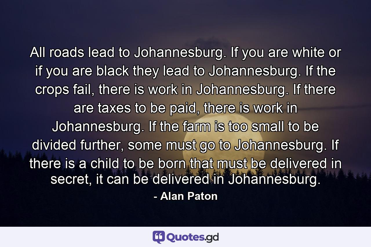 All roads lead to Johannesburg. If you are white or if you are black they lead to Johannesburg. If the crops fail, there is work in Johannesburg. If there are taxes to be paid, there is work in Johannesburg. If the farm is too small to be divided further, some must go to Johannesburg. If there is a child to be born that must be delivered in secret, it can be delivered in Johannesburg. - Quote by Alan Paton