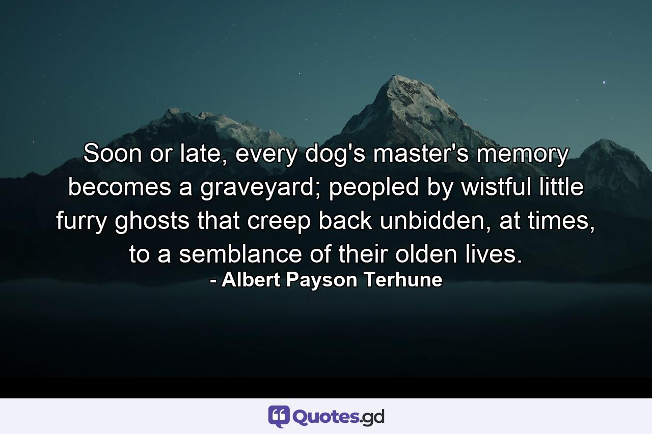 Soon or late, every dog's master's memory becomes a graveyard; peopled by wistful little furry ghosts that creep back unbidden, at times, to a semblance of their olden lives. - Quote by Albert Payson Terhune