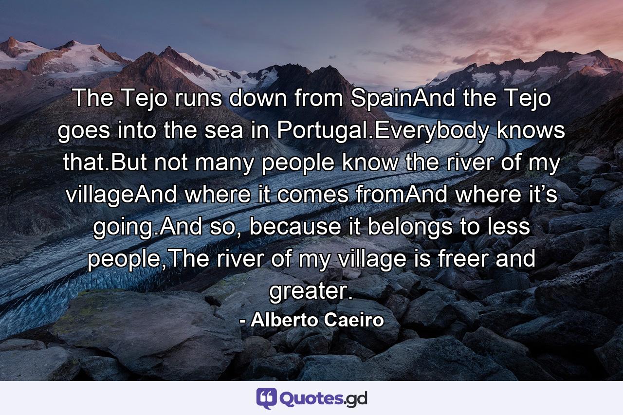 The Tejo runs down from SpainAnd the Tejo goes into the sea in Portugal.Everybody knows that.But not many people know the river of my villageAnd where it comes fromAnd where it’s going.And so, because it belongs to less people,The river of my village is freer and greater. - Quote by Alberto Caeiro