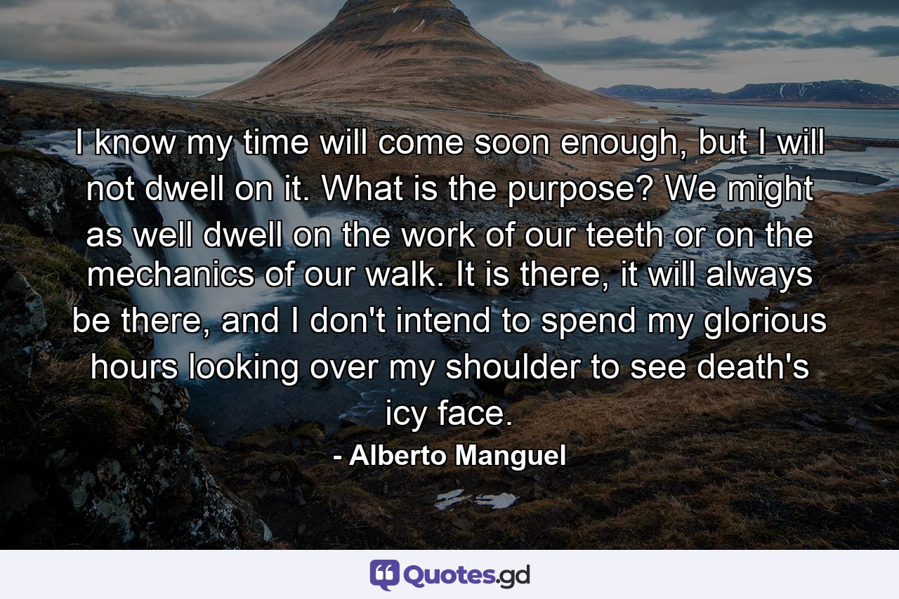 I know my time will come soon enough, but I will not dwell on it. What is the purpose? We might as well dwell on the work of our teeth or on the mechanics of our walk. It is there, it will always be there, and I don't intend to spend my glorious hours looking over my shoulder to see death's icy face. - Quote by Alberto Manguel