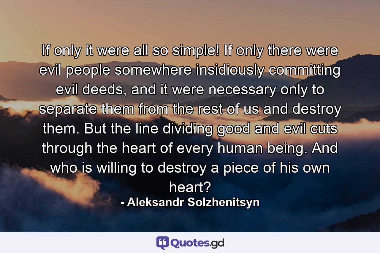 If only it were all so simple! If only there were evil people somewhere insidiously committing evil deeds, and it were necessary only to separate them from the rest of us and destroy them. But the line dividing good and evil cuts through the heart of every human being. And who is willing to destroy a piece of his own heart? - Quote by Aleksandr Solzhenitsyn