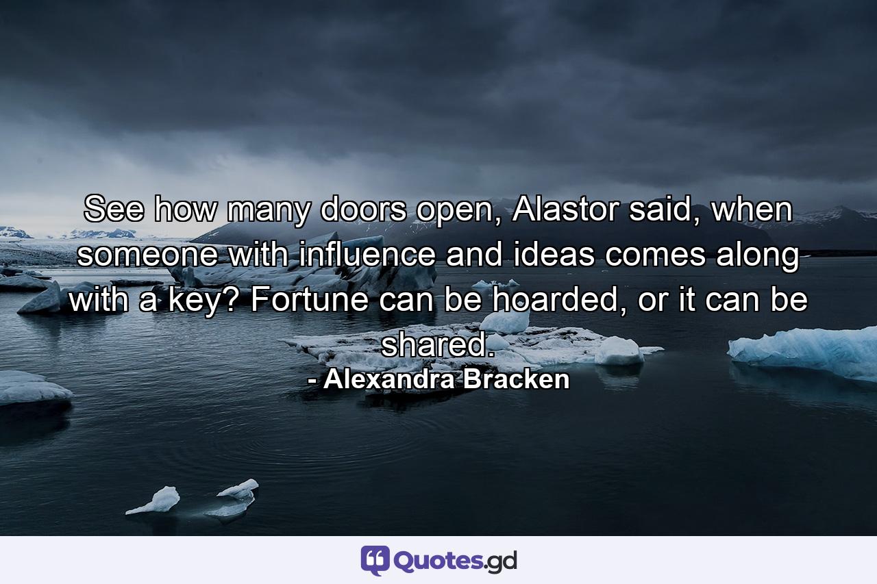 See how many doors open, Alastor said, when someone with influence and ideas comes along with a key? Fortune can be hoarded, or it can be shared. - Quote by Alexandra Bracken