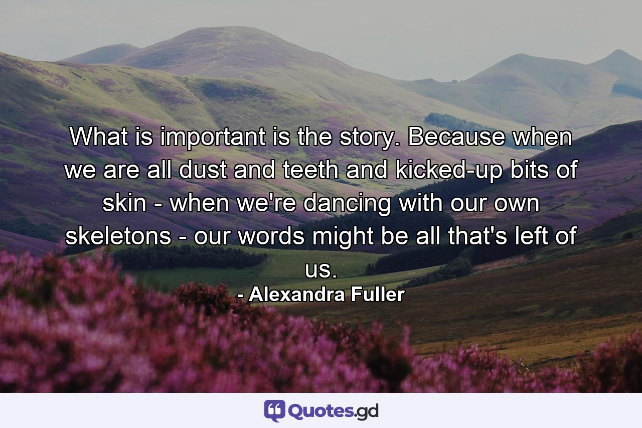 What is important is the story. Because when we are all dust and teeth and kicked-up bits of skin - when we're dancing with our own skeletons - our words might be all that's left of us. - Quote by Alexandra Fuller