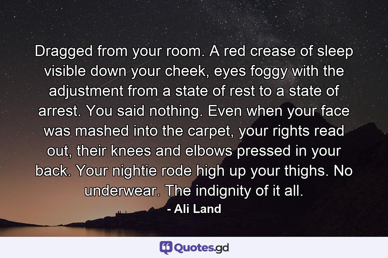 Dragged from your room. A red crease of sleep visible down your cheek, eyes foggy with the adjustment from a state of rest to a state of arrest. You said nothing. Even when your face was mashed into the carpet, your rights read out, their knees and elbows pressed in your back. Your nightie rode high up your thighs. No underwear. The indignity of it all. - Quote by Ali Land