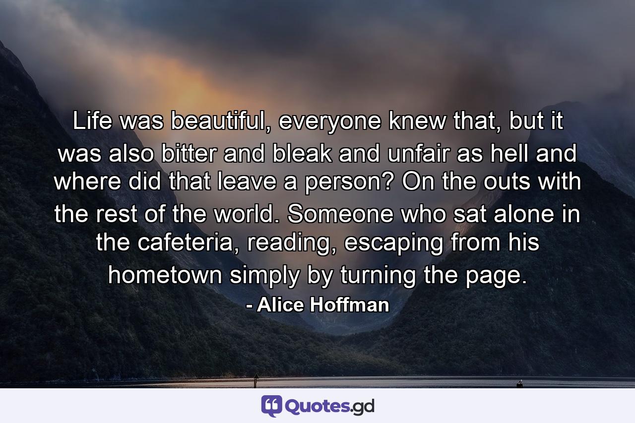 Life was beautiful, everyone knew that, but it was also bitter and bleak and unfair as hell and where did that leave a person? On the outs with the rest of the world. Someone who sat alone in the cafeteria, reading, escaping from his hometown simply by turning the page. - Quote by Alice Hoffman