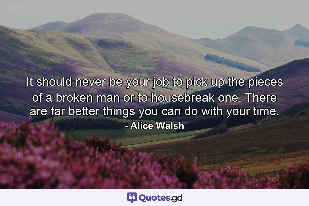 It should never be your job to pick up the pieces of a broken man or to housebreak one. There are far better things you can do with your time. - Quote by Alice Walsh