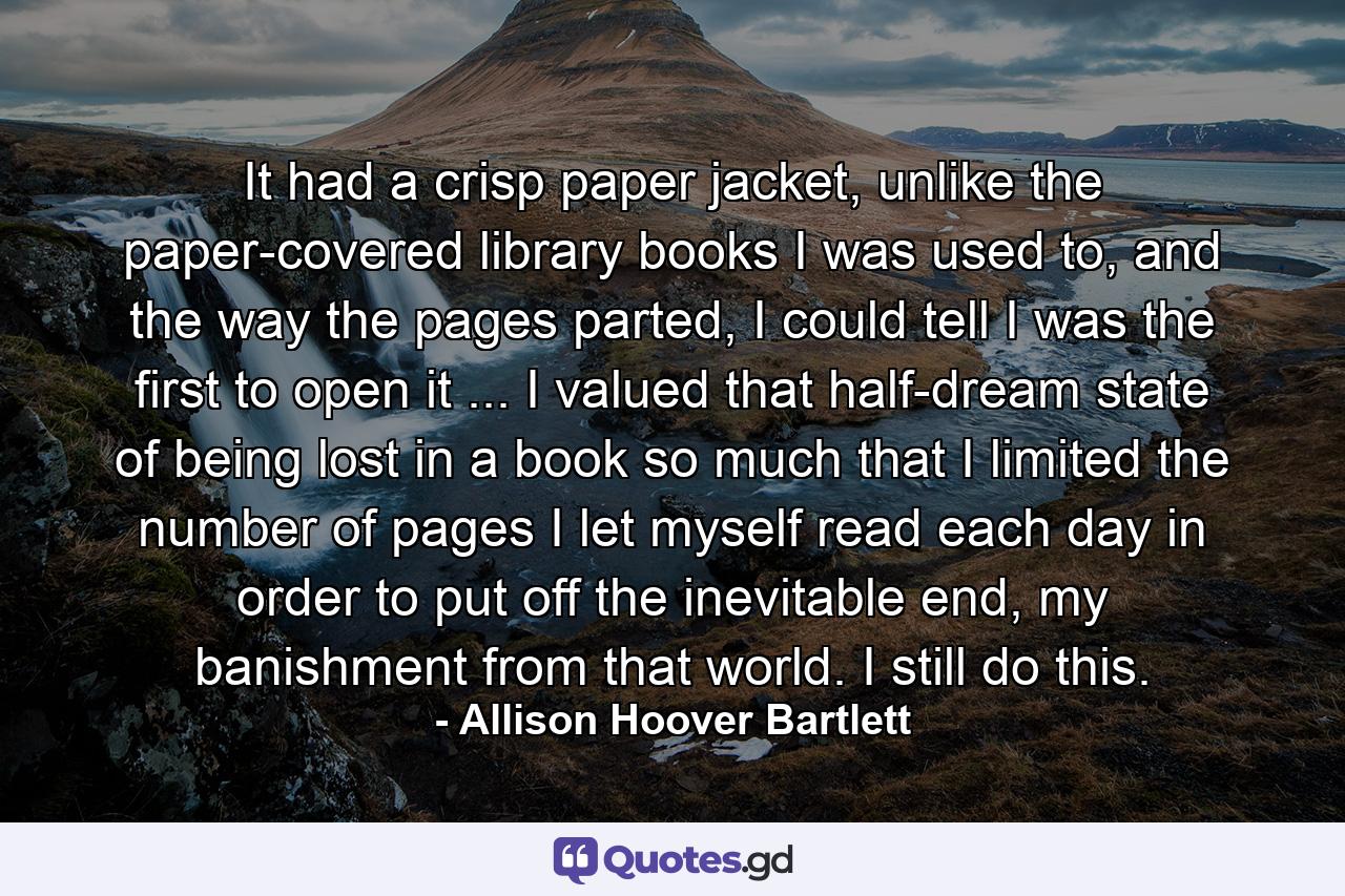 It had a crisp paper jacket, unlike the paper-covered library books I was used to, and the way the pages parted, I could tell I was the first to open it ... I valued that half-dream state of being lost in a book so much that I limited the number of pages I let myself read each day in order to put off the inevitable end, my banishment from that world. I still do this. - Quote by Allison Hoover Bartlett