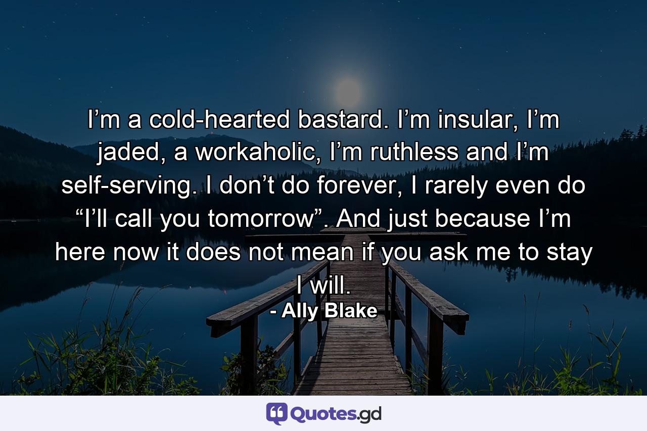 I’m a cold-hearted bastard. I’m insular, I’m jaded, a workaholic, I’m ruthless and I’m self-serving. I don’t do forever, I rarely even do “I’ll call you tomorrow”. And just because I’m here now it does not mean if you ask me to stay I will. - Quote by Ally Blake