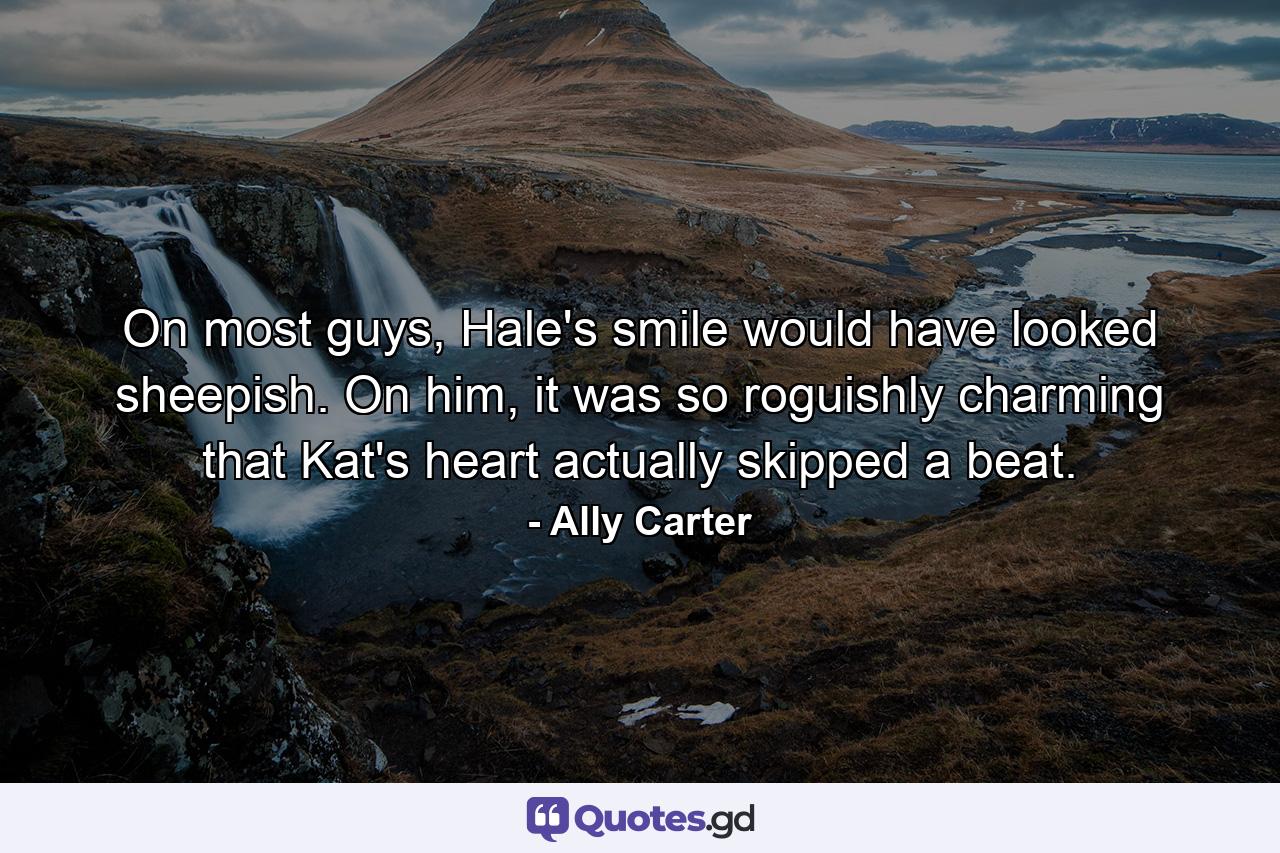 On most guys, Hale's smile would have looked sheepish. On him, it was so roguishly charming that Kat's heart actually skipped a beat. - Quote by Ally Carter