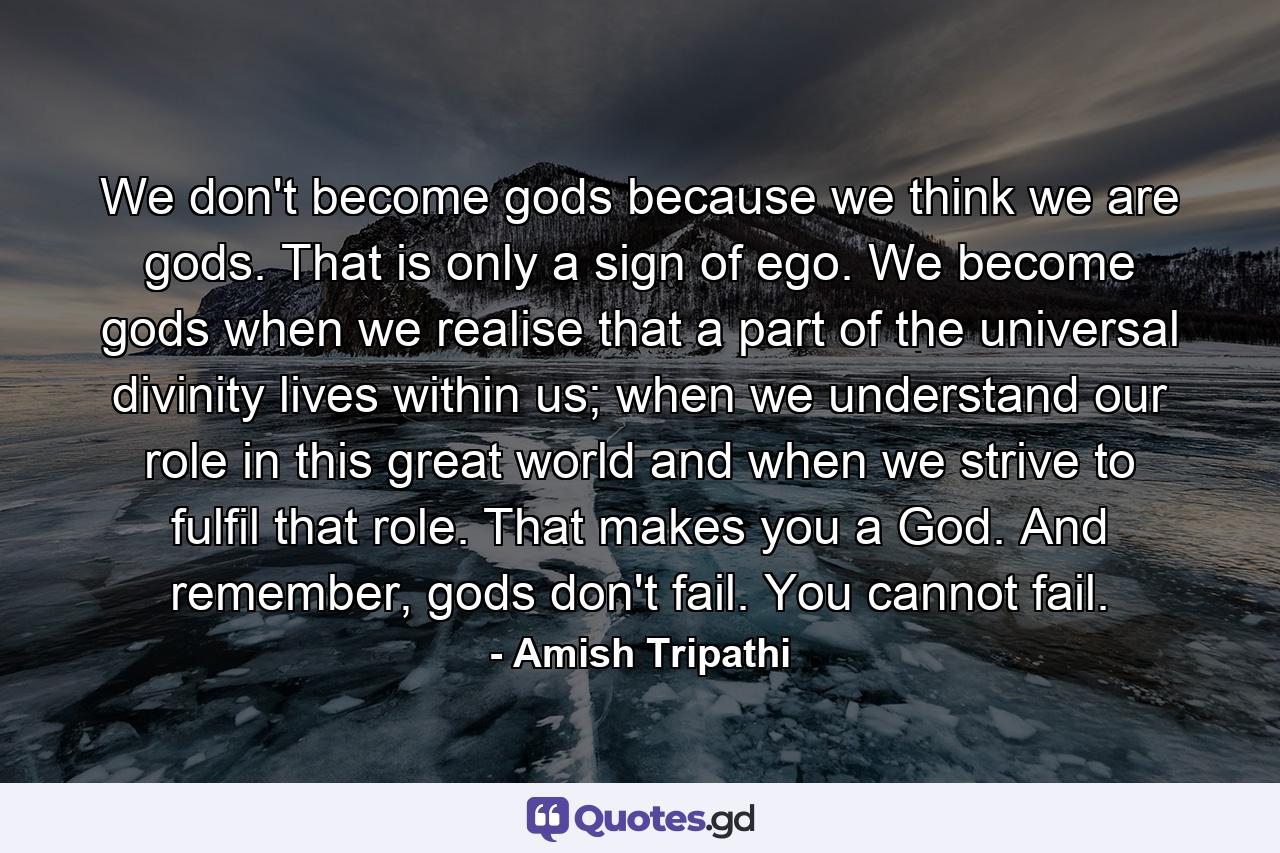 We don't become gods because we think we are gods. That is only a sign of ego. We become gods when we realise that a part of the universal divinity lives within us; when we understand our role in this great world and when we strive to fulfil that role. That makes you a God. And remember, gods don't fail. You cannot fail. - Quote by Amish Tripathi